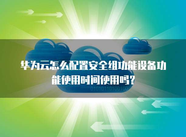 华为云怎么配置安全组功能设备功能使用时间使用吗?