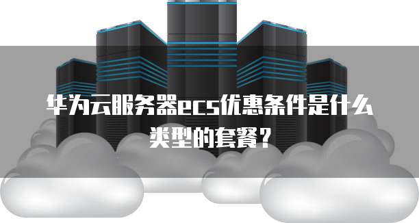 华为云服务器ecs优惠条件是什么类型的套餐?
