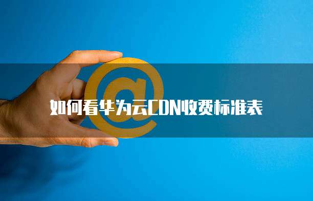 如何看华为云CDN收费标准表