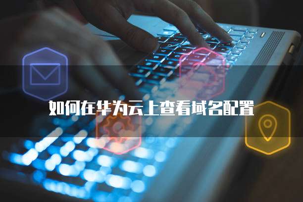 如何在华为云上查看域名配置