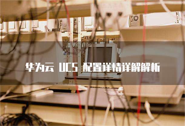 华为云 UCS 配置详情详解解析