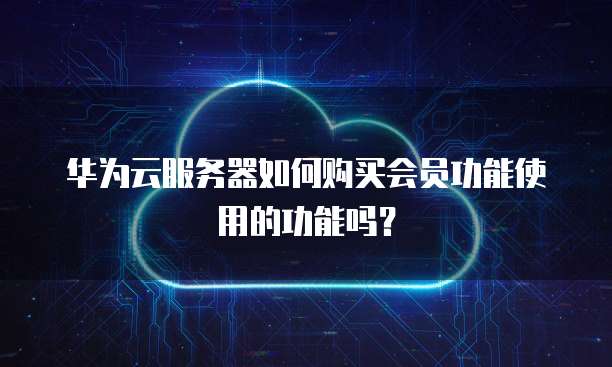 华为云服务器如何购买会员功能使用的功能吗?