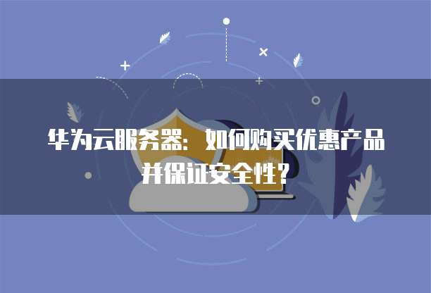 华为云服务器:如何购买优惠产品并保证安全性?