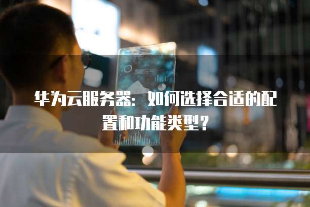 华为云服务器：如何选择合适的配置和功能类型？