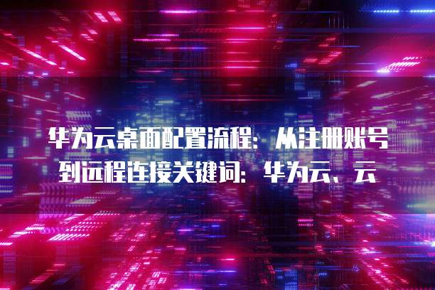 华为云桌面配置流程:从注册账号到远程连接关键词:华为云、云