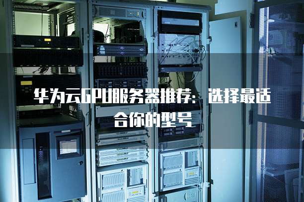 华为云GPU服务器推荐:选择最适合你的型号