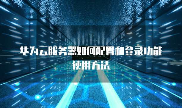华为云服务器如何配置和登录功能使用方法