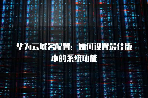 华为云域名配置:如何设置最佳版本的系统功能