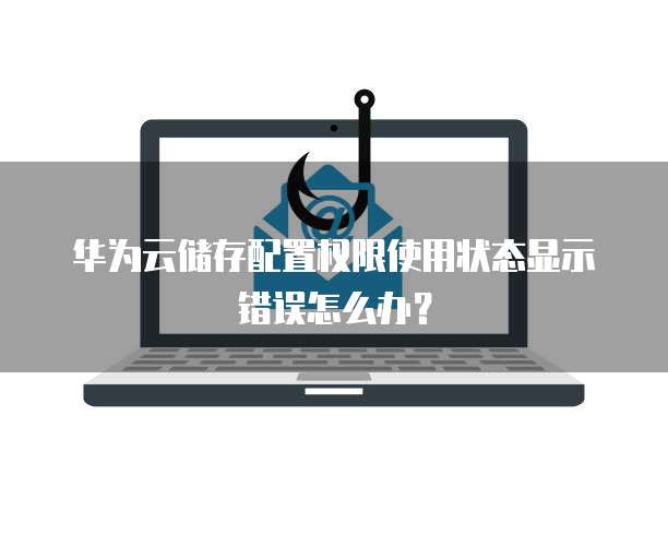 华为云储存配置权限使用状态显示错误怎么办?