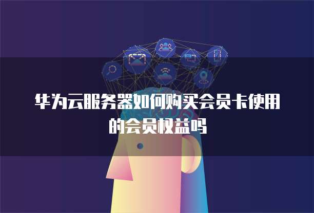 华为云服务器如何购买会员卡使用的会员权益吗