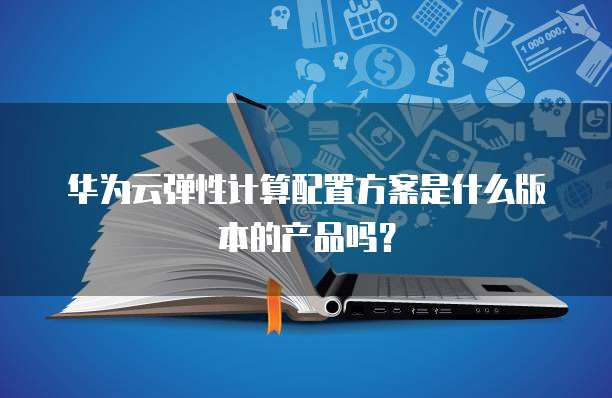华为云弹性计算配置方案是什么版本的产品吗？