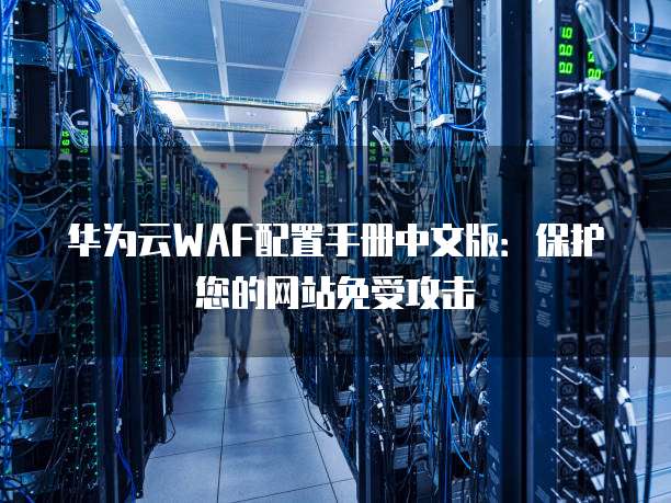 华为云WAF配置手册中文版:保护您的网站免受攻击