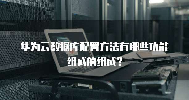 华为云数据库配置方法有哪些功能组成的组成?