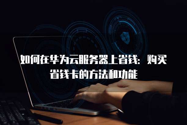 如何在华为云服务器上省钱：购买省钱卡的方法和功能