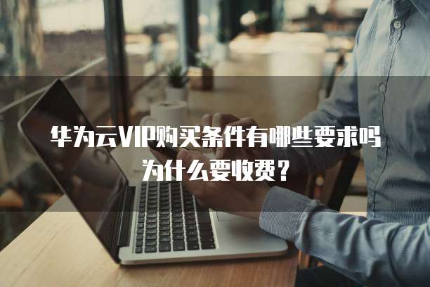 华为云VIP购买条件有哪些要求吗为什么要收费?