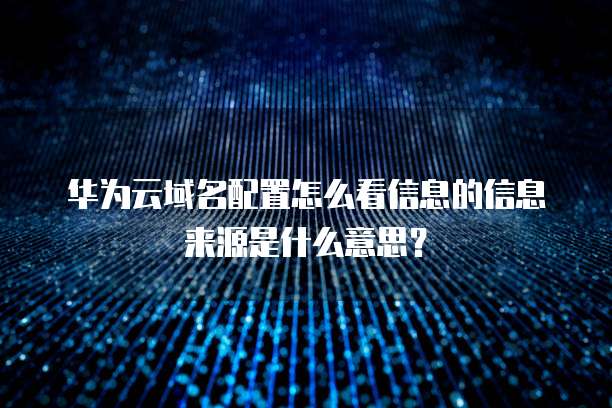 华为云域名配置怎么看信息的信息来源是什么意思?