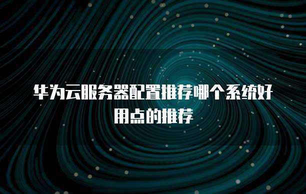 华为云服务器配置推荐哪个系统好用点的推荐