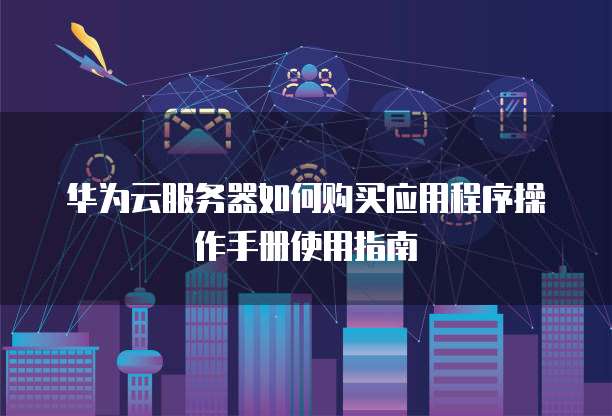 华为云服务器如何购买应用程序操作手册使用指南