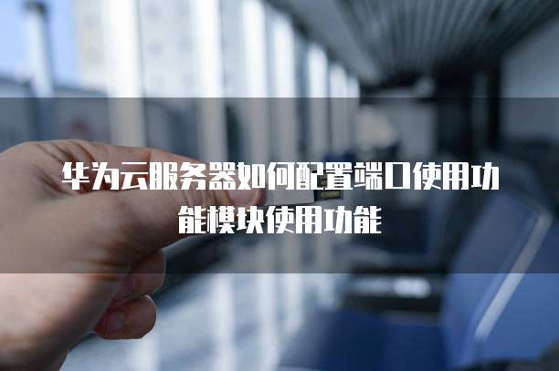 华为云服务器如何配置端口使用功能模块使用功能
