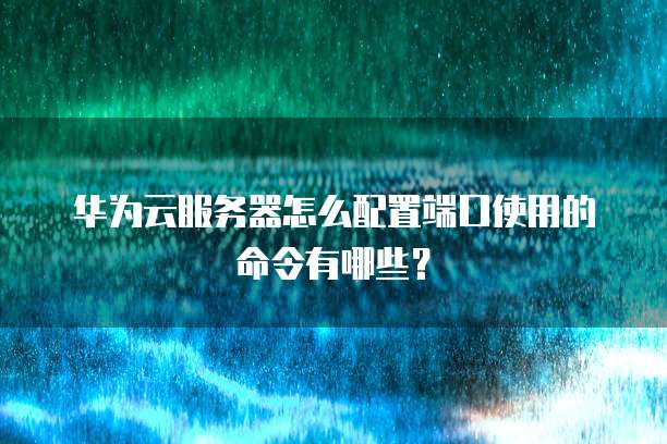 华为云服务器怎么配置端口使用的命令有哪些?