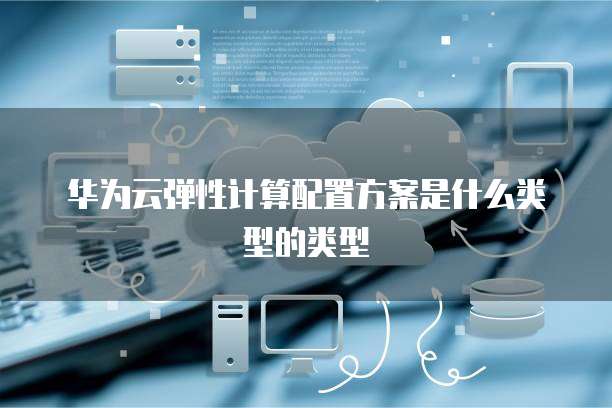 华为云弹性计算配置方案是什么类型的类型