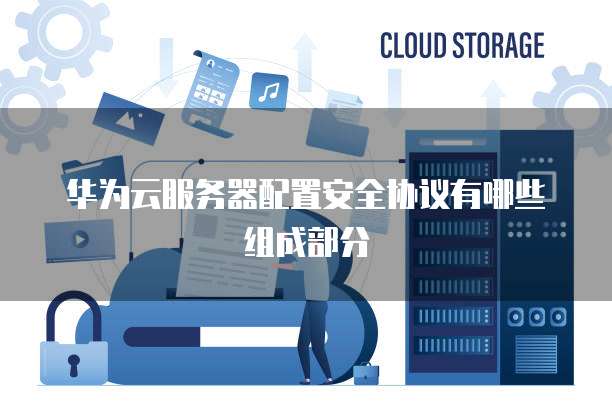华为云服务器配置安全协议有哪些组成部分
