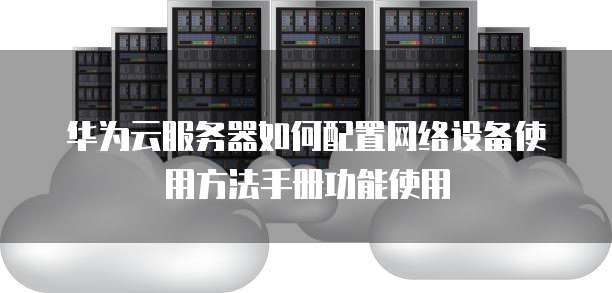 华为云服务器如何配置网络设备使用方法手册功能使用