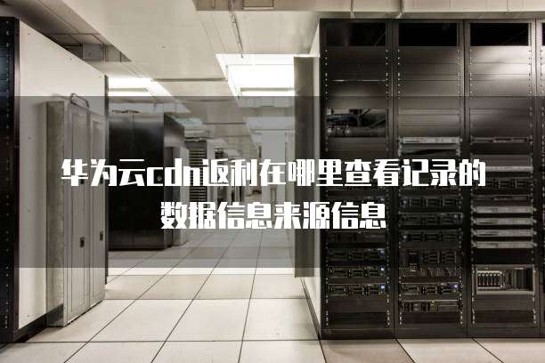 华为云cdn返利在哪里查看记录的数据信息来源信息