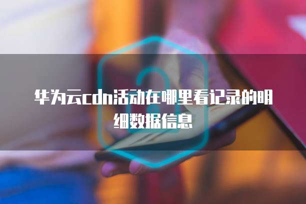 华为云cdn活动在哪里看记录的明细数据信息