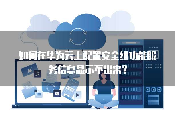 如何在华为云上配置安全组功能服务信息显示不出来?