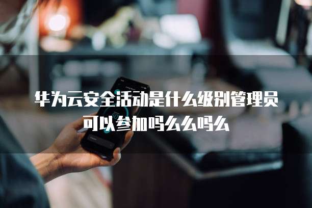 华为云安全活动是什么级别管理员可以参加吗么么吗么