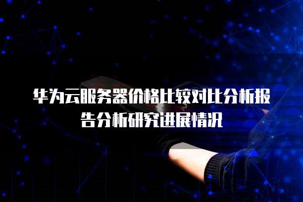 华为云服务器价格比较对比分析报告分析研究进展情况