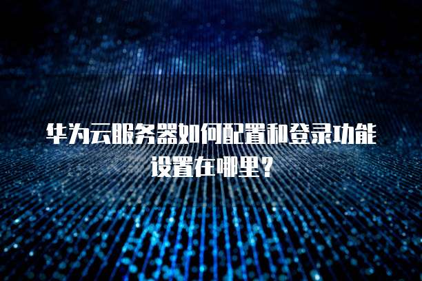 华为云服务器如何配置和登录功能设置在哪里?