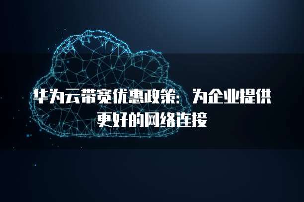华为云带宽优惠政策:为企业提供更好的网络连接