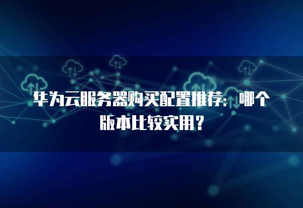 华为云服务器购买配置推荐:哪个版本比较实用?