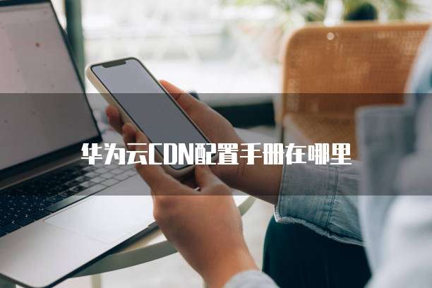 华为云CDN配置手册在哪里