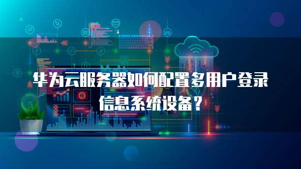 华为云服务器如何配置多用户登录信息系统设备?