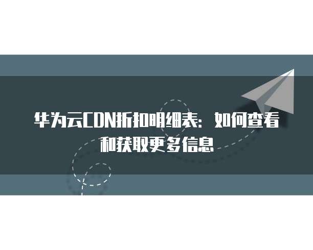 华为云CDN折扣明细表:如何查看和获取更多信息