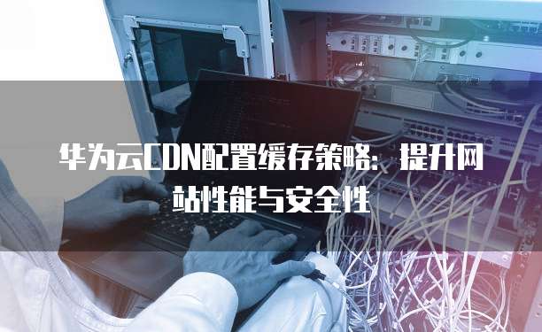 华为云CDN配置缓存策略：提升网站性能与安全性