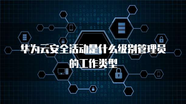 华为云安全活动是什么级别管理员的工作类型