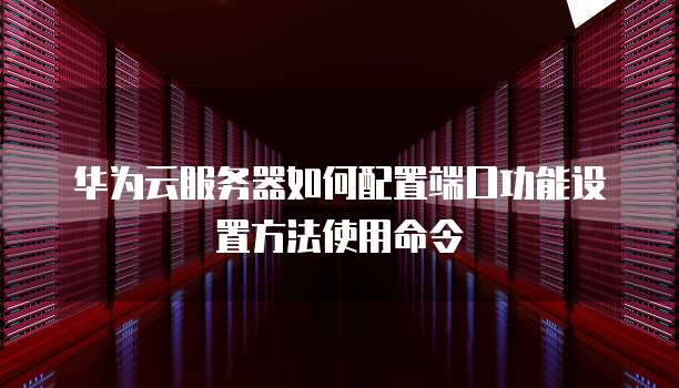 华为云服务器如何配置端口功能设置方法使用命令