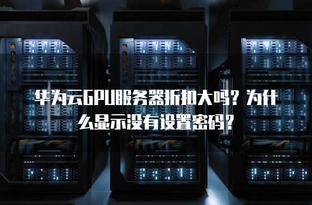 华为云GPU服务器折扣大吗?为什么显示没有设置密码?