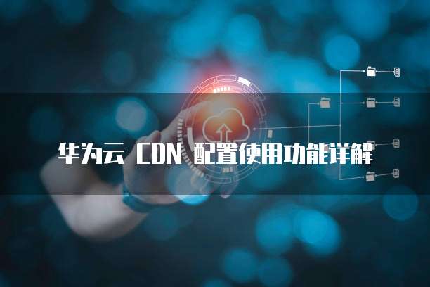 华为云 CDN 配置使用功能详解