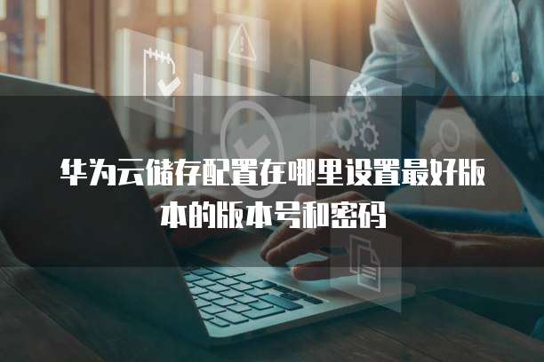 华为云储存配置在哪里设置最好版本的版本号和密码