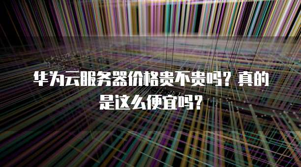 华为云服务器价格贵不贵吗?真的是这么便宜吗?