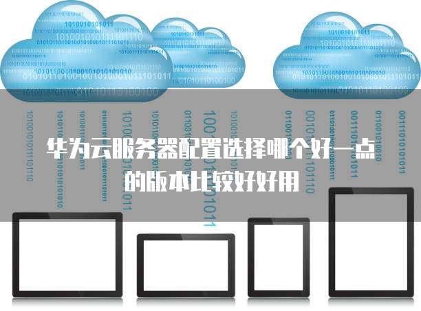 华为云服务器配置选择哪个好一点的版本比较好好用