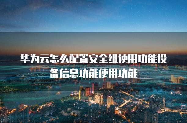 华为云怎么配置安全组使用功能设备信息功能使用功能