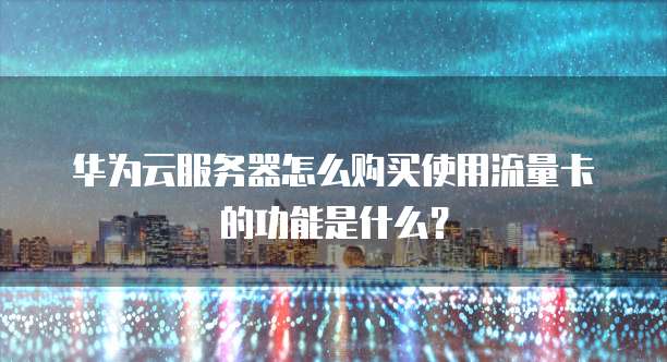 华为云服务器怎么购买使用流量卡的功能是什么?
