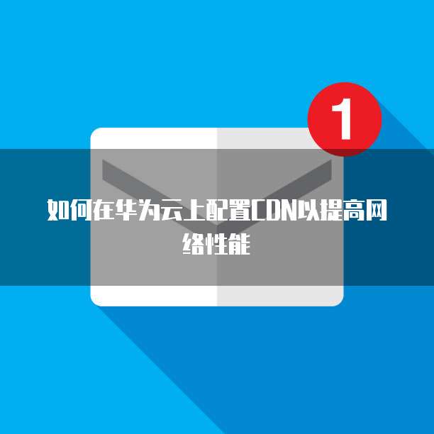如何在华为云上配置CDN以提高网络性能
