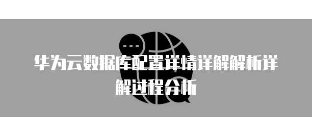 华为云数据库配置详情详解解析详解过程分析